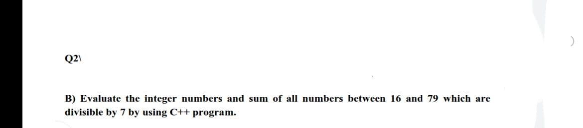 Q2\
B) Evaluate the integer numbers and sum of all numbers between 16 and 79 which are
divisible by 7 by using C++ program.
