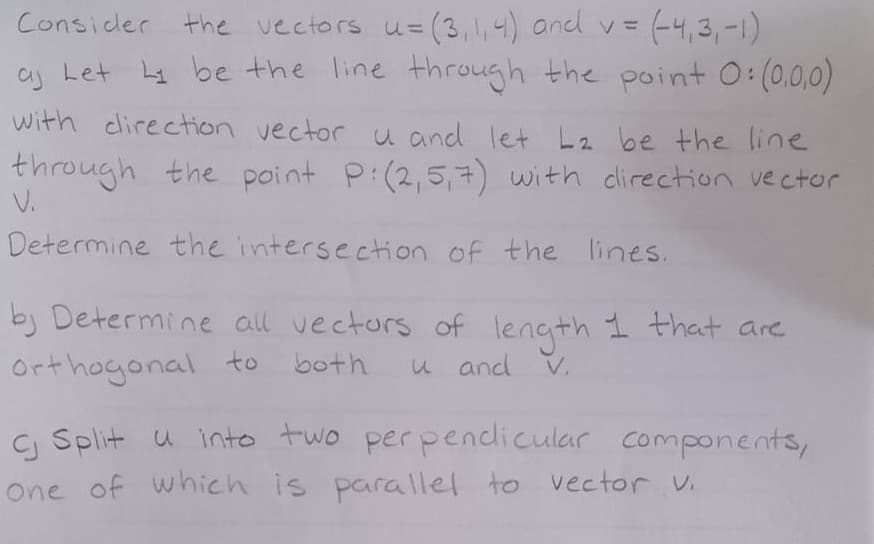 Consider the vectors u= (3,1,4) and v = = (-4,3,-1)
aj Let Ly be the line through the point 0:(0,0,0)
with direction vector u and let L₂ be the line
through the point P: (2,5,7) with direction vector
V.
Determine the intersection of the lines.
by Determine all vectors of length 1 that are
orthogonal to
both
u and
V.
c Split u into two perpendicular components,
One of which is parallel to vector v.