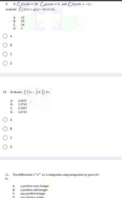 If LF)dx = 18: L,9(x)dx = 5; and f, h(x)dx = -11,
evaluate LIS(x) + g(x) – h(x) ] dx.
9.
12
B. 33
24
D. 2
A.
A
Evaluate: f (2x -+) dx.
10.
2.3637
В.
2.3763
A.
C.
2.3367
D.
2.6733
A
11. The differential "." dx la integrable using integration by parta if n
is:
A.
a positive even integer
a positive odd integer
any positive integer
hele numbe
В.
C.
