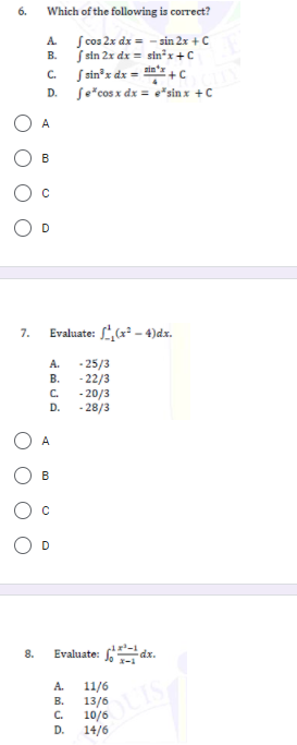 6.
Which of the following is correct?
S cos 2x dx = - sin 2x + C
S sin 2x dx = sin²x +C
S sin³x dx = in'z +c
Se*cos x dx = e*sin x +C
A.
В.
C.
D.
A
B
7.
Evaluate: L(x - 4)dx.
- 25/3
- 22/3
C.
A.
В.
- 20/3
- 28/3
D.
A
B
8.
Evaluate: f dx.
A.
11/6
13/6
10/6
14/6
В.
C.
D.
