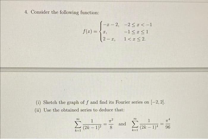 4. Consider the following function:
I – 2, -2< I < -1
-1 < r<1
f(1) = {r,
2 – 1,
1<r<2.
(i) Sketch the graph of f and find its Fourier series on [-2, 2).
(ii) Use the obtained series to deduce that:
1
1
(2k
1)2
and
8
(2k – 1)
96
T18
