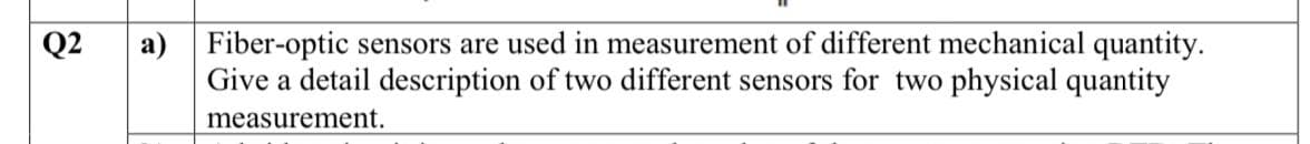 Q2
a) Fiber-optic sensors are used in measurement of different mechanical quantity.
Give a detail description of two different sensors for two physical quantity
measurement.