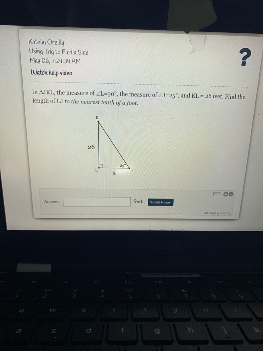 Katelin Oreilly
Osing Trig to Finda Side
May 06, 7:24:39 AM
Watch help video
In AJKL, the measure of ZL=90°, the measure of ZJ=25°, and KL = 26 feet. Find the
length of LJ to the nearest tenth of a foot.
K
26
25
L.
X
Answer:
feet
Submit Answer
attempt 5 out of 5
%
