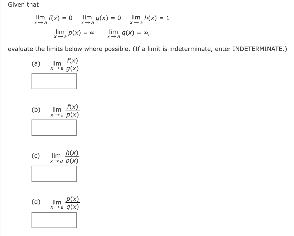 Given that
lim f(x) = 0
lim g(x) = 0
lim h(x) = 1
Xa
Xa
Xa
lim p(x) = ∞
lim q(x) = ∞,
evaluate the limits below where possible. (If a limit is indeterminate, enter INDETERMINATE.)
(a)
lim
f(x)
x→a g(x)
(b)
lim
f(x)
x→a p(x)
(c)
lim
h(x)
x→a p(x)
lim P(x)
x→a q(x)
(d)
