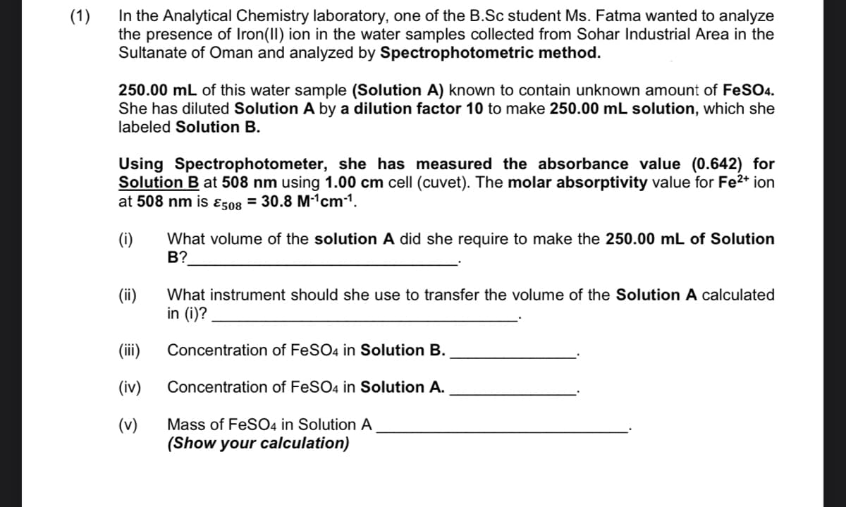 In the Analytical Chemistry laboratory, one of the B.Sc student Ms. Fatma wanted to analyze
the presence of Iron(II) ion in the water samples collected from Sohar Industrial Area in the
Sultanate of Oman and analyzed by Spectrophotometric method.
(1)
250.00 mL of this water sample (Solution A) known to contain unknown amount of FeSO4.
She has diluted Solution A by a dilution factor 10 to make 250.00 mL solution, which she
labeled Solution B.
Using Spectrophotometer, she has measured the absorbance value (0.642) for
Solution B at 508 nm using 1.00 cm cell (cuvet). The molar absorptivity value for Fe2* ion
at 508 nm is ɛ508 = 30.8 M-1cm1.
(i)
What volume of the solution A did she require to make the 250.00 mL of Solution
В?
(ii)
in (i)?
What instrument should she use to transfer the volume of the Solution A calculated
(ii)
Concentration of FeSO4 in Solution B.
(iv)
Concentration of FeSO4 in Solution A.
Mass of FeSO4 in Solution A
(Show your calculation)
(v)
