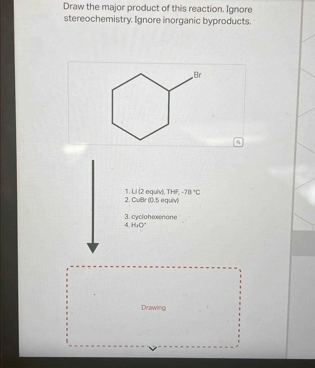 Draw the major product of this reaction. Ignore
stereochemistry. Ignore inorganic byproducts.
Br
1. Li (2 equiv), THF, -78 °C
2. CuBr (0.5 equiv)
3. cyclohexenone
4. H3O+
Drawing
a