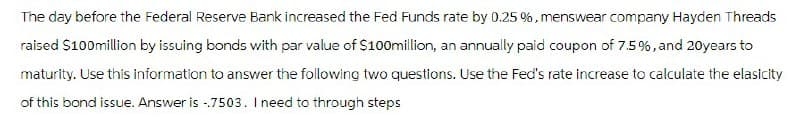 The day before the Federal Reserve Bank increased the Fed Funds rate by 0.25 %, menswear company Hayden Threads
raised $100 million by issuing bonds with par value of $100million, an annually paid coupon of 7.5%, and 20 years to
maturity. Use this information to answer the following two questions. Use the Fed's rate increase to calculate the elasicity
of this bond issue. Answer is -.7503. I need to through steps