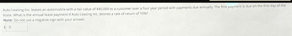 Auto Leasing Inc. leases an automobile with a fair value of $40,000 to a customer over a four year period with payments due annually. The first payment is due on the first day of the
lease. What is the annual lease payment if Auto Leasing Inc. desires a rate of return of 10% ?
Note: Do not use a negative sign with your answer.
$ 0