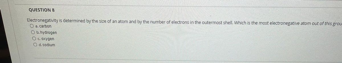 QUESTION 8
Electronegativity is determined by the size of an atom and by the number of electrons in the outermost shell. Which is the most electronegative atom out of this grou
O a. carbon
O b.hydrogen
O c. oxygen
O d.sodium