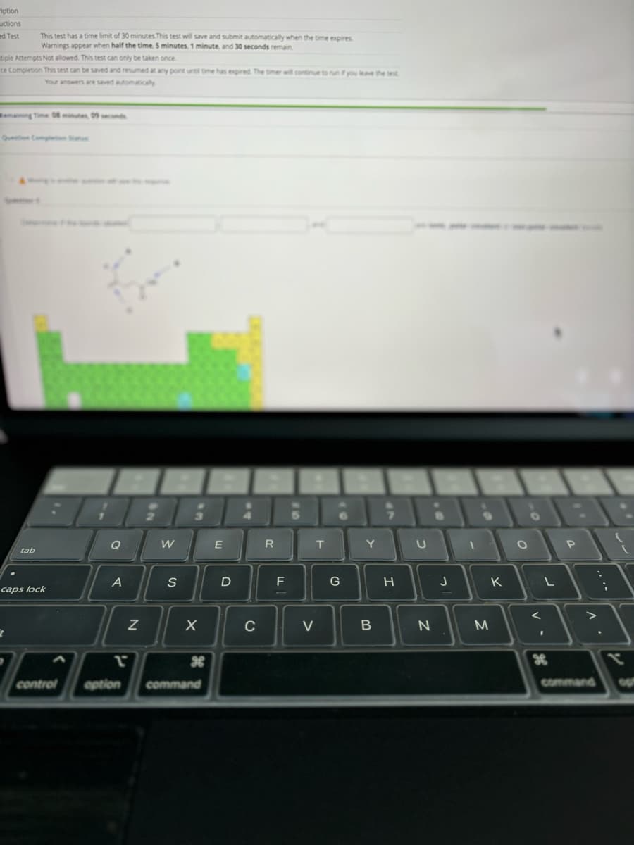 iption
uctions
ed Test
This test has a time limit of 30 minutes.This test will save and submit automatically when the time expires
Warnings appear when half the time, 5 minutes, 1 minute, and 30 seconds remain
tiple Attempts Not allowed. This test can only be taken once.
ce Completion This test can be saved and resumed at any point until time has expired. The timer will continue to run if you leave the test
Your answers are saved automatically
tab
caps lock
Q
W
E
R
T
Y U
A
S
О
P
D
F
G
H
J
K
L
Λ
x
command GU
<
N
X
C
V
B
N
M
τ
H
control
option
command