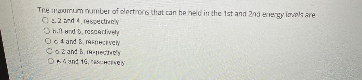 The maximum number of electrons that can be held in the 1st and 2nd energy levels are
O a. 2 and 4, respectively
O b.8 and 6, respectively
O c. 4 and 8, respectively
O d.2 and 8, respectively
O e. 4 and 16, respectively