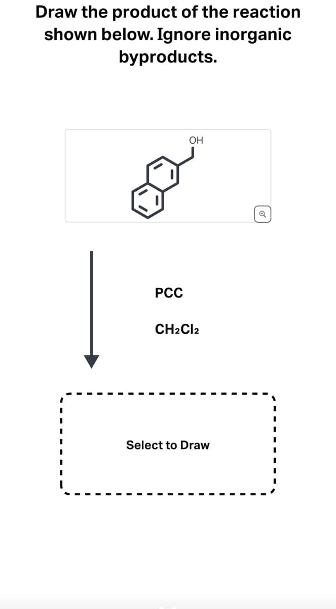 ### Chemical Reaction and Product Drawing Exercise

#### Problem Statement:
Draw the product of the reaction shown below. Ignore inorganic byproducts.

![Chemical Structure](https://via.placeholder.com/150)

\[OH\]

#### Reagents:
- PCC (Pyridinium chlorochromate)
- \( \text{CH}_2\text{Cl}_2 \) (Dichloromethane)

#### Instructions:
1. Examine the chemical structure provided.
2. Using PCC and \( \text{CH}_2\text{Cl}_2 \) as reagents, predict the product of the reaction by applying your knowledge of organic chemistry mechanisms.
3. Draw the predicted product in the designated area below.

#### Diagram Key:
- **Structure Shown**: A benzene ring with an adjoining hydroxyl group (OH) and a fused six-membered ring structure.
- **Reagents Passage (Arrow)**: Indicates the transformation of the initial structure into the product upon the addition of the reagents PCC and \( \text{CH}_2\text{Cl}_2 \).

#### Reaction Explanation:
Pyridinium chlorochromate (PCC) is commonly used as an oxidizing agent. When an alcohol such as the one presented in the structure is treated with PCC in an organic solvent like dichloromethane (\( \text{CH}_2\text{Cl}_2 \)), it typically converts primary alcohols into aldehydes and secondary alcohols into ketones.

#### Drawing Area:
Use the provided interactive tool below to draw the product of the reaction. This tool will help solidify your understanding of the oxidation process facilitated by PCC.

**Interactive Drawing Tool**: [Select to Draw]

---

We hope this exercise helps you better understand organic reaction mechanisms involving oxidation by PCC.