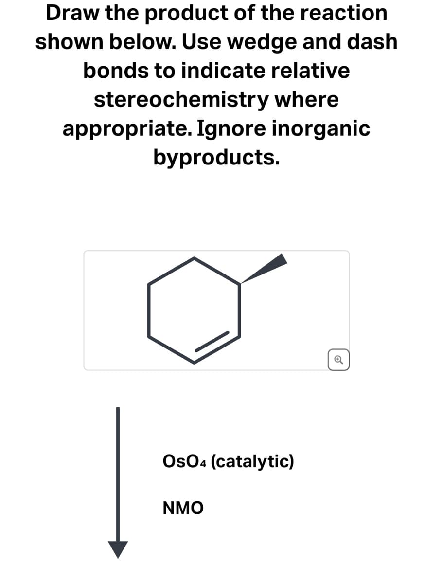 **Understanding the Reaction and Drawing the Product**

**Objective:**

Draw the product of the reaction shown below. Use wedge and dash bonds to indicate relative stereochemistry where appropriate. Ignore inorganic byproducts.

**Reactant:**

- The reactant molecule is a hexagon with a double bond indicating a cyclohexene derivative. 
- There is a single bond attached with a solid wedge, indicating a substituent projecting out of the plane of the ring.

**Reaction Conditions:**

- **OsO4 (catalytic)**: Osmium tetroxide in catalytic amounts.
- **NMO**: N-Methylmorpholine N-oxide, often used along with OsO4 for dihydroxylation reactions.

**Expected Transformation:**

The OsO4/NMO combination typically leads to the dihydroxylation of alkenes, converting the double bond into a glycol (vicinal diol). This reaction should result in the syn addition of two hydroxyl groups across the double bond, maintaining the stereochemistry indicated by the solid wedge bond.

**Step-by-Step Explanation:**

1. **Starting Material:**
   - Cyclohexene derivative with a substituent indicated by a solid wedge.

2. **Oxidation Reaction:**
   - The alkene reacts with OsO4/NMO resulting in the formation of a cis-diol (hydroxyl groups added syn to the same side).

**Graphical Representation:**

![Cyclohexene Reactant](image)

**Reagents:**

- OsO4 (catalytic)
- NMO

**Reaction Outcome:**

- Formation of a cis-1,2-diol product from the cyclohexene derivative.

**Note:**
In drawing the product, ensure that wedge and dash bonds are utilized to indicate the stereochemistry of the vicinal diol formed. The hydroxyl groups (-OH) will be added to the carbons of the original double bond.

---

This reaction is crucial in organic synthesis for the stereospecific formation of diols from alkenes, facilitating the understanding of stereochemistry in cyclic compounds.