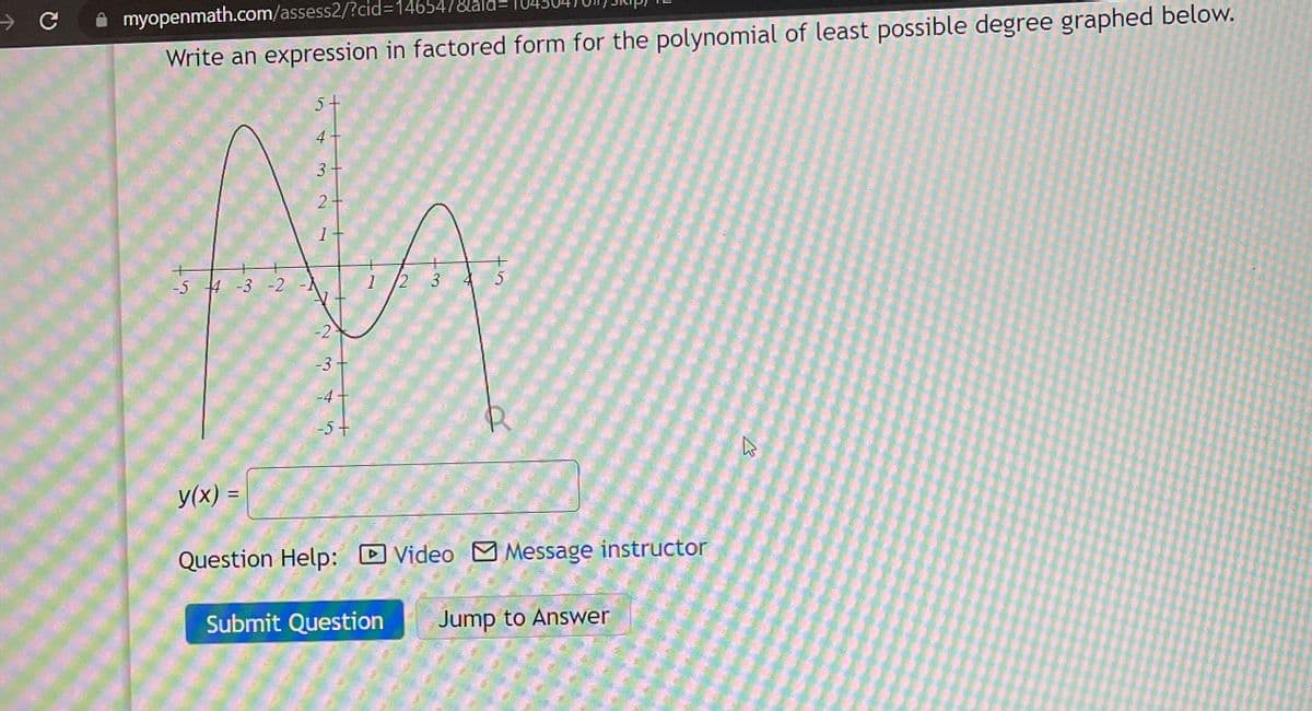 myopenmath.com/assess2/?cid=14654/&aid=
Write an expression in factored form for the polynomial of least possible degree graphed below.
-5 4 -3 -2
y(x) =
5+
3
2
1
-2
-3 +
-4
-5+
?
1
2 3 4 5
Question Help: Video Message instructor
Submit Question Jump to Answer