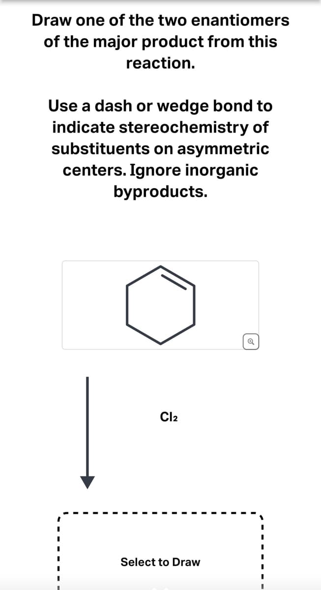 ### Instruction:

**Draw one of the two enantiomers of the major product from this reaction.**

Use a dash or wedge bond to indicate stereochemistry of substituents on asymmetric centers. Ignore inorganic byproducts.

---

### Diagram Description:

In the provided diagram, there is an image of a cyclohexene ring, which is a six-membered carbon ring with one double bond. Below the cyclohexene ring, an arrow points downwards toward a labeled “Cl₂,” indicating chlorine gas as the reagent. The arrow continues down to a box that is labeled “Select to Draw,” suggesting that the user should engage with this area to draw their answer.

### Key Points:

- **Reactant:** Cyclohexene.
- **Reagent:** Cl₂ (Chlorine gas).
- **Product:** One of the two enantiomers of the major product.
- **Instruction:** Use dash or wedge bonds to indicate stereochemistry.
- **Note:** Ignore inorganic byproducts.

This exercise will help you understand the stereochemical outcomes of the addition of Cl₂ to a cycloalkene, a fundamental concept in organic chemistry.