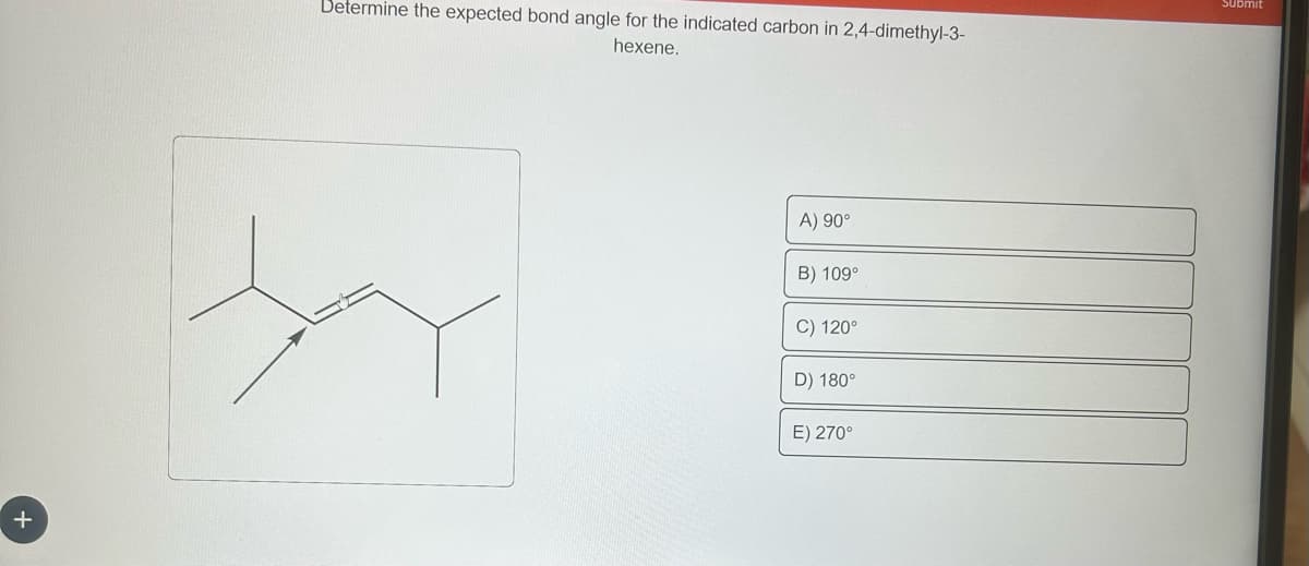 +
Determine the expected bond angle for the indicated carbon in 2,4-dimethyl-3-
hexene.
X
A) 90°
B) 109°
C) 120°
D) 180°
E) 270°
Submit