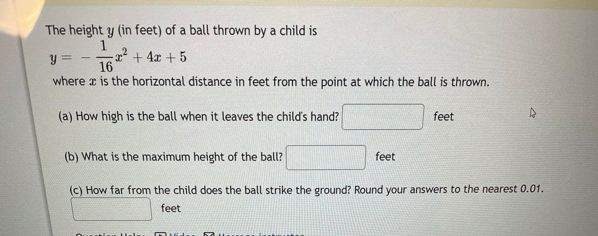 The height y (in feet) of a ball thrown by a child is
1
x² + 4x + 5
-
Y =
16
where x is the horizontal distance in feet from the point at which the ball is thrown.
(a) How high is the ball when it leaves the child's hand?
(b) What is the maximum height of the ball?
Vide
feet
(c) How far from the child does the ball strike the ground? Round your answers to the nearest 0.01.
feet
SK
feet