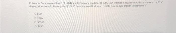 Cullumber Company purchased 52, 6% Bramble Company bonds for $52000 cash. Interest is payable annually on January 1. If 26 of
the securities are sold January 1 for $26650 the entry would include a credit to Gain on Sale of Debt Investments of
$325.
$780
$3510
$650