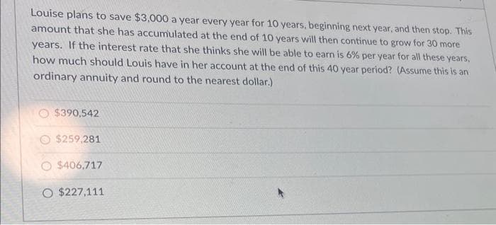 Louise plans to save $3,000 a year every year for 10 years, beginning next year, and then stop. This
amount that she has accumulated at the end of 10 years will then continue to grow for 30 more
years. If the interest rate that she thinks she will be able to earn is 6% per year for all these years,
how much should Louis have in her account at the end of this 40 year period? (Assume this is an
ordinary annuity and round to the nearest dollar.)
$390,542
$259,281
$406,717
O $227,111