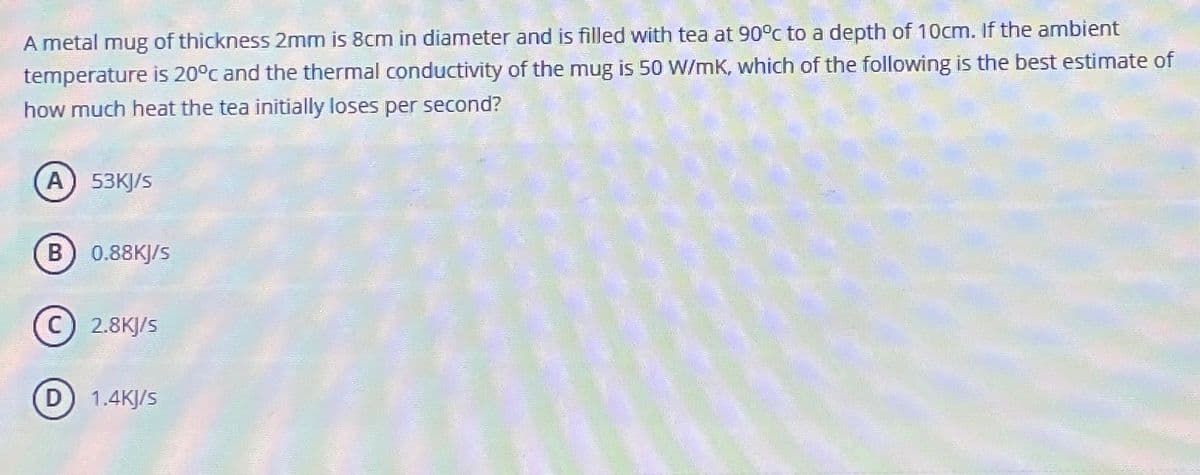 A metal mug of thickness 2mm is 8cm in diameter and is filled with tea at 90°c to a depth of 10cm. If the ambient
temperature is 20°c and the thermal conductivity of the mug is 50 W/mK, which of the following is the best estimate of
how much heat the tea initially loses per second?
A) 53KJ/S
B) 0.88KJ/S
2.8KJ/s
D) 1.4KJ/S