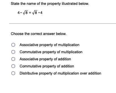 State the name of the property illustrated below.
4. V8 = /8 •4
Choose the correct answer below.
Associative property of multiplication
O Commutative property of multiplication
Associative property of addition
Commutative property of addition
Distributive property of multiplication over addition
