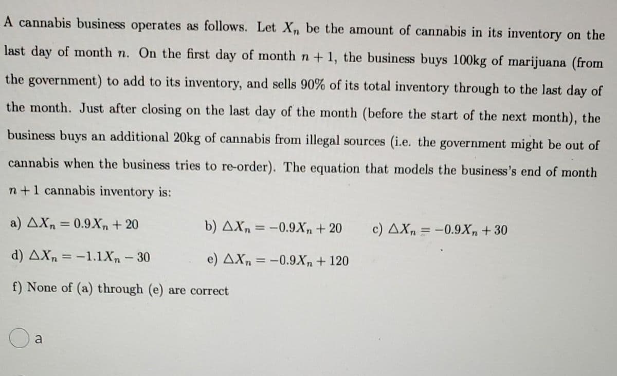 A cannabis business operates as follows. Let Xn be the amount of cannabis in its inventory on the
last day of month n. On the first day of month n + 1, the business buys 100kg of marijuana (from
the government) to add to its inventory, and sells 90% of its total inventory through to the last day of
the month. Just after closing on the last day of the month (before the start of the next month), the
business buys an additional 20kg of cannabis from illegal sources (i.e. the government might be out of
cannabis when the business tries to re-order). The equation that models the business's end of month
n +1 cannabis inventory is:
a) AXn = 0.9X, + 20
b) AXn = -0.9Xn+ 20
%3D
c) AX, = -0.9X, + 30
d) AXn = -1.1Xn – 30
e) AXn = -0.9X, + 120
%3D
f) None of (a) through (e) are correct
a
