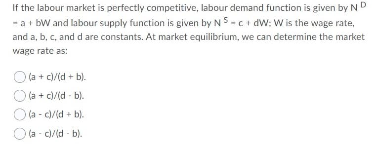 If the labour market is perfectly competitive, labour demand function is given by ND
= a + bW and labour supply function is given by N S = c + dW; W is the wage rate,
and a, b, c, and d are constants. At market equilibrium, we can determine the market
wage rate as:
O (a + c)/(d + b).
(a + c)/(d - b).
(a - c)/(d + b).
(a - c)/(d - b).
