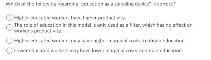 Which of the following regarding "education as a signaling device" is correct?
Higher educated workers have higher productivity.
The role of education in this model is only used as a filter, which has no effect on
worker's productivity.
Higher educated workers may have higher marginal costs to obtain education.
Lower educated workers may have lower marginal costs to obtain education.
