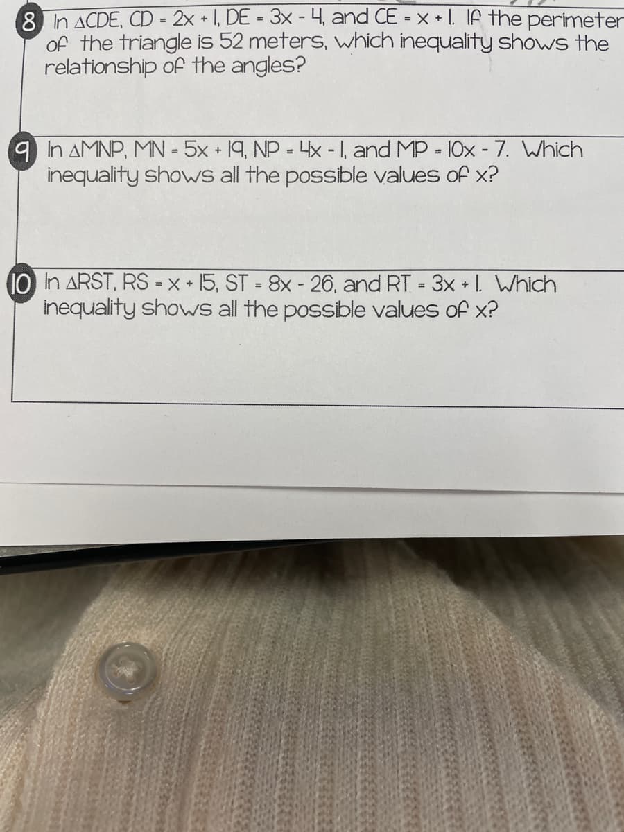 8 n ACDE, CD- 2x + 1, DE = 3x - 4., and CE = x + I. IA the perimeter
of the triangle is 52 meters, which inequality shows the
relationship of the angles?
%3D
9 In AMNP, MN -5x + 19, NP = 4x -1, and MP - 10x - 7. Which
inequality shows all the possible values of x?
10 in ARST, RS =x * 15, ST = 8x - 26, and RT 3x L Which
inequality shows all the possible values of x?
%3D
%3D
