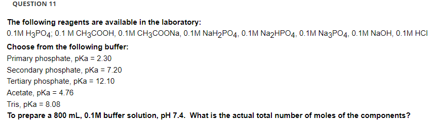 QUESTION 11
The following reagents are available in the laboratory:
0.1M H3PO4; 0.1 M CH3COOH, 0.1M CH3COONa, 0.1M NaH₂PO4, 0.1M Na2HPO4, 0.1M Na3PO4, 0.1M NaOH, 0.1M HCI
Choose from the following buffer:
Primary phosphate, pKa = 2.30
Secondary phosphate, pKa = 7.20
Tertiary phosphate, pKa = 12.10
Acetate, pKa = 4.76
Tris, pKa = 8.08
To prepare a 800 mL, 0.1M buffer solution, pH 7.4. What is the actual total number of moles of the components?