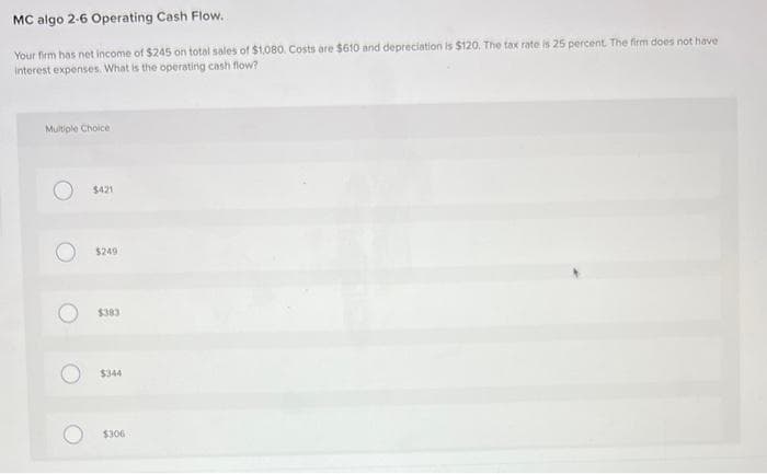 MC algo 2-6 Operating Cash Flow.
Your firm has net income of $245 on total sales of $1,080. Costs are $610 and depreciation is $120. The tax rate is 25 percent. The firm does not have
interest expenses. What is the operating cash flow?
Multiple Choice
O
O
O
O
$421
$249
$383
$344
$306