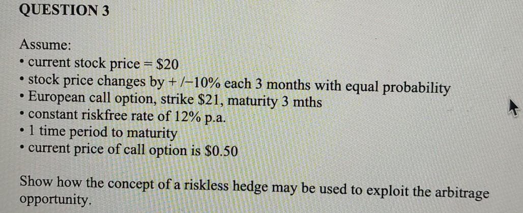 QUESTION 3
Assume:
• current stock price = $20
• stock price changes by +/-10% each 3 months with equal probability
European call option, strike $21, maturity 3 mths
• constant riskfree rate of 12% p.a.
●
1 time period to maturity
• current price of call option is $0.50
●
Show how the concept of a riskless hedge may be used to exploit the arbitrage
opportunity.