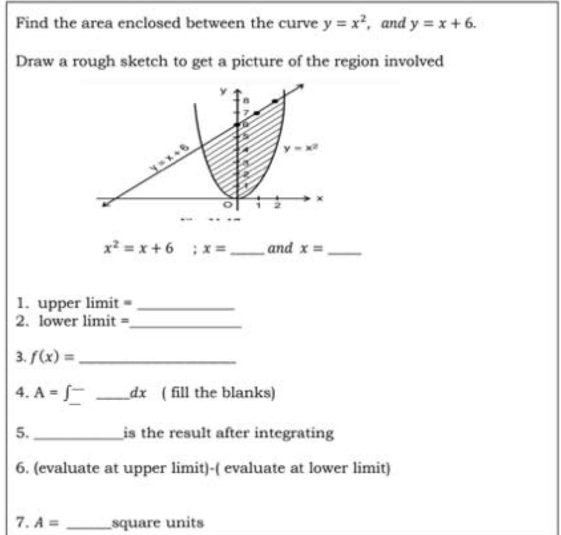 Find the area enclosed between the curve y = x², and y = x + 6.
Draw a rough sketch to get a picture of the region involved
and x
y=x+6
x² = x+6 ; x =
1. upper limit
2. lower limit=_
3. f(x) =
4. A = S
_dx (fill the blanks)
5.
is the result after integrating
6. (evaluate at upper limit)-( evaluate at lower limit)
7. A=
square units