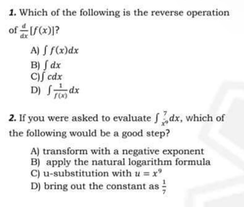 1. Which of the following is the reverse operation
of [f(x)]?
A) f f(x) dx
B) Jdx
C) cdx
D) Sdx
2. If you were asked to evaluate dx, which of
the following would be a good step?
A) transform with a negative exponent
B) apply the natural logarithm formula
C) u-substitution with u = xº
D) bring out the constant as 13