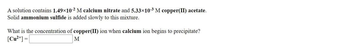 A solution contains 1.49x10-2 M calcium nitrate and 5.33x10-3 M copper(II) acetate.
Solid ammonium sulfide is added slowly to this mixture.
What is the concentration of copper(II) ion when calcium ion begins to precipitate?
[Cu²*] =|
M
