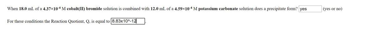 When 18.0 mL of a 4.37×104M cobalt(II) bromide solution is combined with 12.0 mL of a 4.59x10-4 M potassium carbonate solution does a precipitate form? yes
(yes or no)
For these conditions the Reaction Quotient, Q, is equal to 8.83x10^-12
