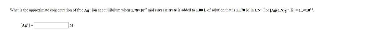 What is the approximate concentration of free Ag* ion at equilibrium when 1.78×10-² mol silver nitrate is added to 1.00 L of solution that is 1.170 M in CN. For [Ag(CN)2], Kf = 1.3×1021.
[Ag*] =
M
