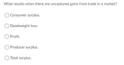 What results when there are uncaptured gains from trade in a market?
Consumer surplus.
Deadweight loss.
O Profit.
O Producer surplus.
Total surplus.
