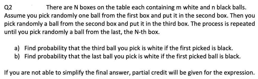 Q2
There are N boxes on the table each containing m white and n black balls.
Assume you pick randomly one ball from the first box and put it in the second box. Then you
pick randomly a ball from the second box and put it in the third box. The process is repeated
until you pick randomly a ball from the last, the N-th box.
a) Find probability that the third ball you pick is white if the first picked is black.
b) Find probability that the last ball you pick is white if the first picked ball is black.
If
you are not able to simplify the final answer, partial credit will be given for the expression.
