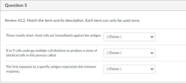 Question 5
Review 43.2. Match the term and its description. Each term can only be used once.
These mostly short- lived cells act immediately against the antigen
|Choose )
Bor T cells undergo multiple cell divisions to produce a clone of
[ Choose J
identical cells in this process called
The first exposure to a specific antigen represents this immune
| Choose |
response.
>
