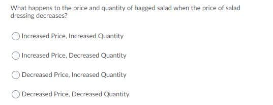 What happens to the price and quantity of bagged salad when the price of salad
dressing decreases?
Increased Price, Increased Quantity
Increased Price, Decreased Quantity
O Decreased Price, Increased Quantity
Decreased Price, Decreased Quantity
