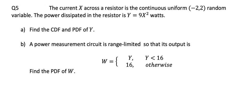 Q5
The current X across a resistor is the continuous uniform (-2,2) random
variable. The power dissipated in the resistor is Y = 9X2 watts.
a) Find the CDF and PDF of Y.
b) A power measurement circuit is range-limited so that its output is
Y < 16
w = {
Y,
16,
%3D
otherwise
Find the PDF of W.
