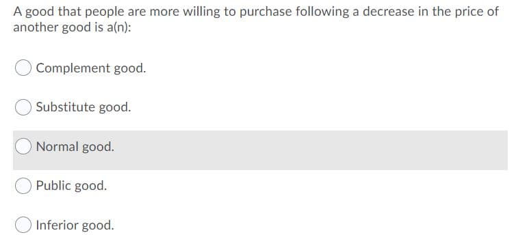 A good that people are more willing to purchase following a decrease in the price of
another good is a(n):
Complement good.
Substitute good.
Normal good.
Public good.
Inferior good.
