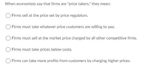 When economists say that firms are "price takers," they mean:
O Firms sell at the price set by price regulators.
Firms must take whatever price customers are willing to pay.
Firms must sell at the market price charged by all other competitive firms.
Firms must take prices below costs.
Firms can take more profits from customers by charging higher prices.
