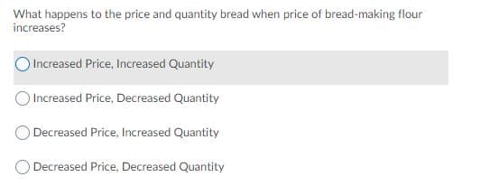 What happens to the price and quantity bread when price of bread-making flour
increases?
Increased Price, Increased Quantity
Increased Price, Decreased Quantity
Decreased Price, Increased Quantity
Decreased Price, Decreased Quantity
