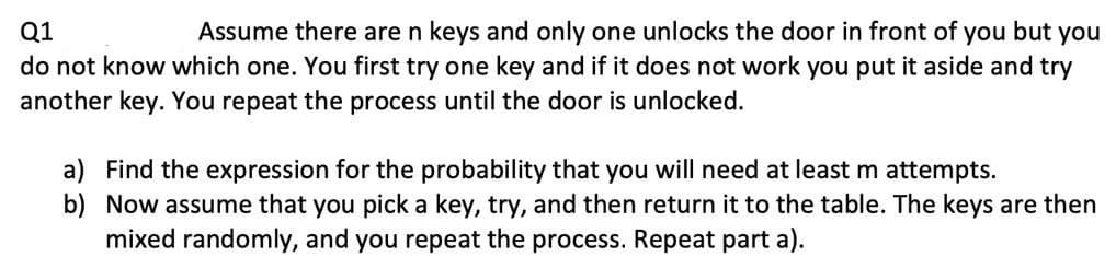 Q1
Assume there are n keys and only one unlocks the door in front of you but you
do not know which one. You first try one key and if it does not work you put it aside and try
another key. You repeat the process until the door is unlocked.
a) Find the expression for the probability that you will need at least m attempts.
b) Now assume that you pick a key, try, and then return it to the table. The keys are then
mixed randomly, and you repeat the process. Repeat part a).
