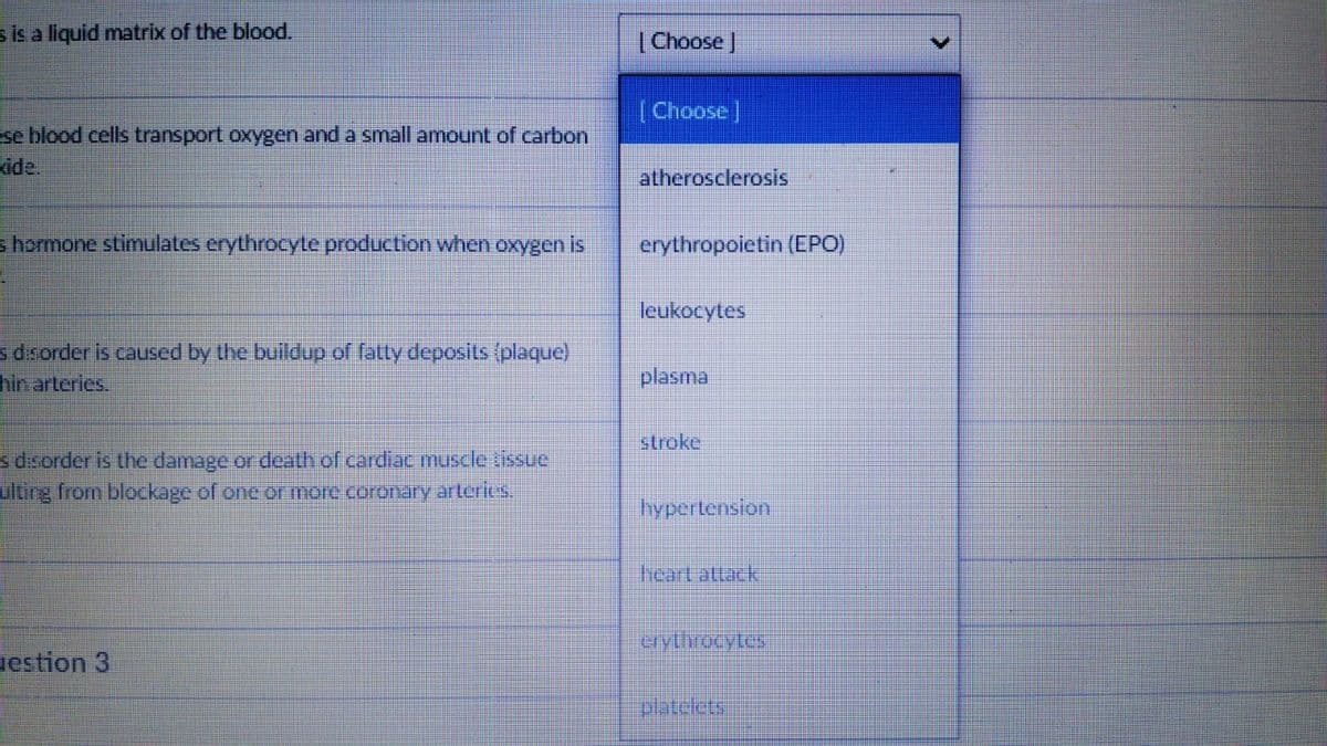 s is a liquid matrix of the blood.
(Choose |
(Choose]
se blood cells transport oxygen and a small amount of carbon
ide.
atherosclerosis
shormone stimulates erythrocyte production when oxygen is
erythropoietin (EPO)
leukocytes
sdsorder is caused by the buildup of fatty deposits (plaque)
hin arteries.
plasma
stroke
s dsorder is the damage or death of cardiac muscle tissue
ulting from blockage of one ormore.coronary arteries
hypertension
erytrorytes:
estion 3
olateletsi
