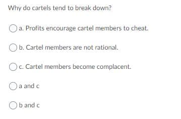 Why do cartels tend to break down?
Oa. Profits encourage cartel members to cheat.
Ob. Cartel members are not rational.
Oc. Cartel members become complacent.
O a and c
b and c
