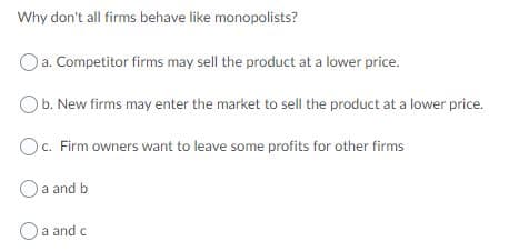 Why don't all firms behave like monopolists?
Oa. Competitor firms may sell the product at a lower price.
Ob. New firms may enter the market to sell the product at a lower price.
Oc. Firm owners want to leave some profits for other firms
Oa and b
O a and c
