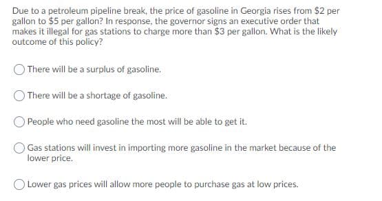 Due to a petroleum pipeline break, the price of gasoline in Georgia rises from $2 per
gallon to $5 per gallon? In response, the governor signs an executive order that
makes it illegal for gas stations to charge more than $3 per gallon. What is the likely
outcome of this policy?
There will be a surplus of gasoline.
There will be a shortage of gasoline.
OPeople who need gasoline the most will be able to get it.
O Gas stations will invest in importing more gasoline in the market because of the
lower price.
Lower gas prices will allow more people to purchase gas at low prices.
